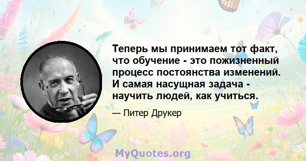 Теперь мы принимаем тот факт, что обучение - это пожизненный процесс постоянства изменений. И самая насущная задача - научить людей, как учиться.