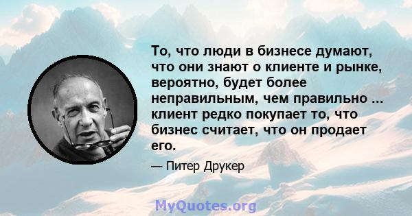 То, что люди в бизнесе думают, что они знают о клиенте и рынке, вероятно, будет более неправильным, чем правильно ... клиент редко покупает то, что бизнес считает, что он продает его.