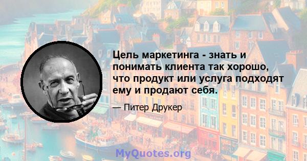 Цель маркетинга - знать и понимать клиента так хорошо, что продукт или услуга подходят ему и продают себя.