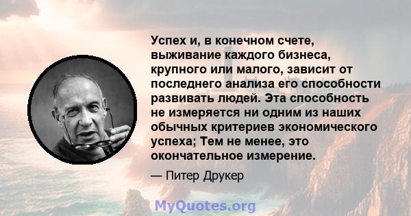 Успех и, в конечном счете, выживание каждого бизнеса, крупного или малого, зависит от последнего анализа его способности развивать людей. Эта способность не измеряется ни одним из наших обычных критериев экономического