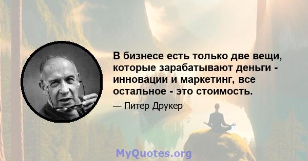 В бизнесе есть только две вещи, которые зарабатывают деньги - инновации и маркетинг, все остальное - это стоимость.