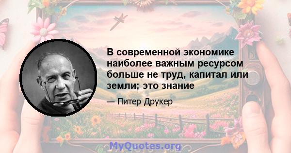 В современной экономике наиболее важным ресурсом больше не труд, капитал или земли; это знание