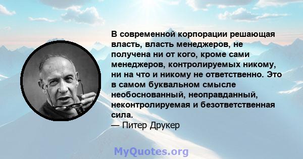 В современной корпорации решающая власть, власть менеджеров, не получена ни от кого, кроме сами менеджеров, контролируемых никому, ни на что и никому не ответственно. Это в самом буквальном смысле необоснованный,