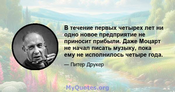 В течение первых четырех лет ни одно новое предприятие не приносит прибыли. Даже Моцарт не начал писать музыку, пока ему не исполнилось четыре года.