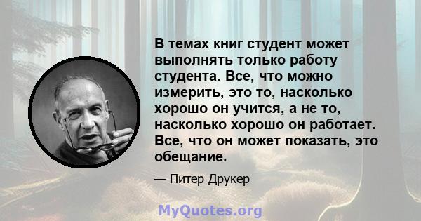 В темах книг студент может выполнять только работу студента. Все, что можно измерить, это то, насколько хорошо он учится, а не то, насколько хорошо он работает. Все, что он может показать, это обещание.