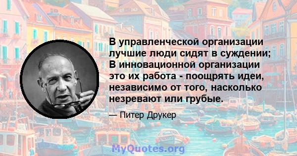 В управленческой организации лучшие люди сидят в суждении; В инновационной организации это их работа - поощрять идеи, независимо от того, насколько незревают или грубые.