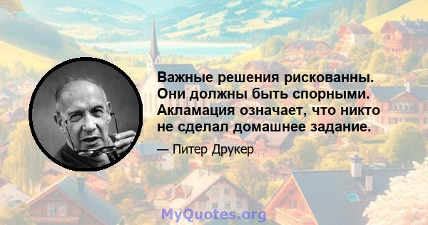 Важные решения рискованны. Они должны быть спорными. Акламация означает, что никто не сделал домашнее задание.