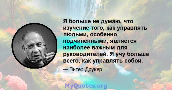 Я больше не думаю, что изучение того, как управлять людьми, особенно подчиненными, является наиболее важным для руководителей. Я учу больше всего, как управлять собой.