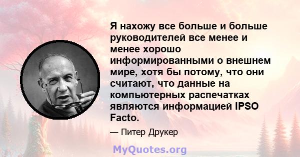 Я нахожу все больше и больше руководителей все менее и менее хорошо информированными о внешнем мире, хотя бы потому, что они считают, что данные на компьютерных распечатках являются информацией IPSO Facto.