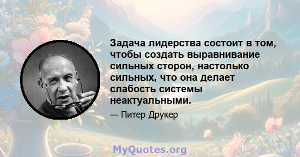 Задача лидерства состоит в том, чтобы создать выравнивание сильных сторон, настолько сильных, что она делает слабость системы неактуальными.