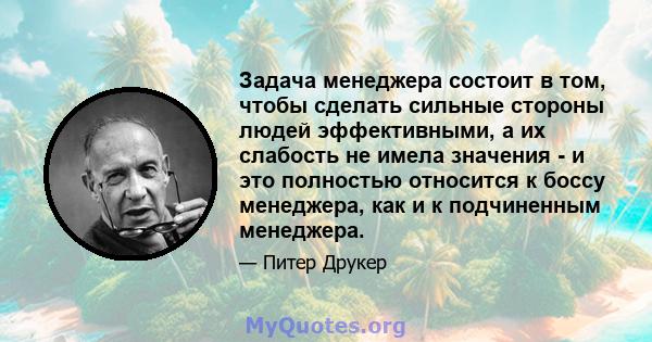 Задача менеджера состоит в том, чтобы сделать сильные стороны людей эффективными, а их слабость не имела значения - и это полностью относится к боссу менеджера, как и к подчиненным менеджера.