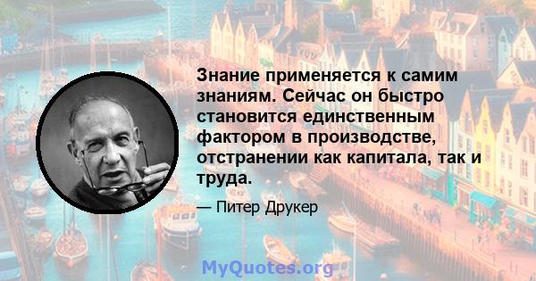 Знание применяется к самим знаниям. Сейчас он быстро становится единственным фактором в производстве, отстранении как капитала, так и труда.