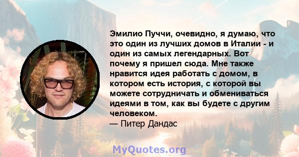 Эмилио Пуччи, очевидно, я думаю, что это один из лучших домов в Италии - и один из самых легендарных. Вот почему я пришел сюда. Мне также нравится идея работать с домом, в котором есть история, с которой вы можете