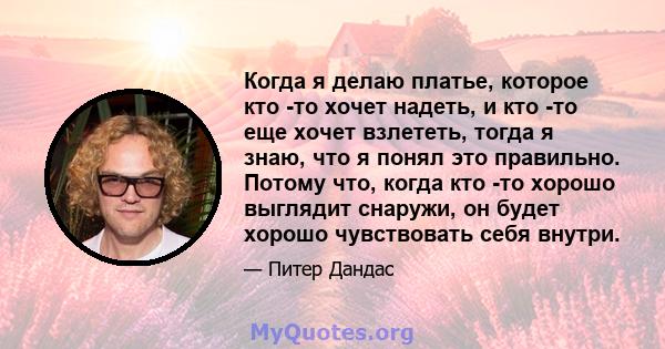 Когда я делаю платье, которое кто -то хочет надеть, и кто -то еще хочет взлететь, тогда я знаю, что я понял это правильно. Потому что, когда кто -то хорошо выглядит снаружи, он будет хорошо чувствовать себя внутри.