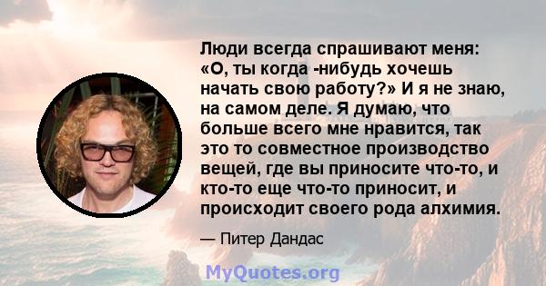 Люди всегда спрашивают меня: «О, ты когда -нибудь хочешь начать свою работу?» И я не знаю, на самом деле. Я думаю, что больше всего мне нравится, так это то совместное производство вещей, где вы приносите что-то, и