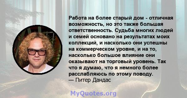 Работа на более старый дом - отличная возможность, но это также большая ответственность. Судьба многих людей и семей основано на результатах моих коллекций, и насколько они успешны на коммерческом уровне, и на то,