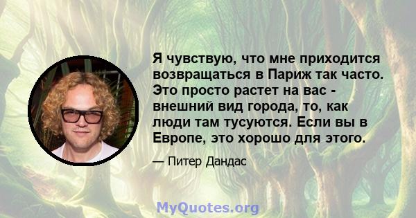 Я чувствую, что мне приходится возвращаться в Париж так часто. Это просто растет на вас - внешний вид города, то, как люди там тусуются. Если вы в Европе, это хорошо для этого.