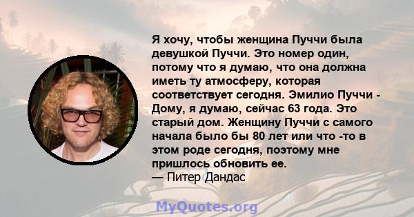 Я хочу, чтобы женщина Пуччи была девушкой Пуччи. Это номер один, потому что я думаю, что она должна иметь ту атмосферу, которая соответствует сегодня. Эмилио Пуччи - Дому, я думаю, сейчас 63 года. Это старый дом.