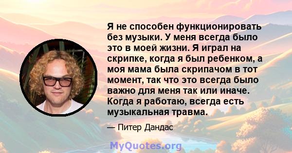 Я не способен функционировать без музыки. У меня всегда было это в моей жизни. Я играл на скрипке, когда я был ребенком, а моя мама была скрипачом в тот момент, так что это всегда было важно для меня так или иначе.