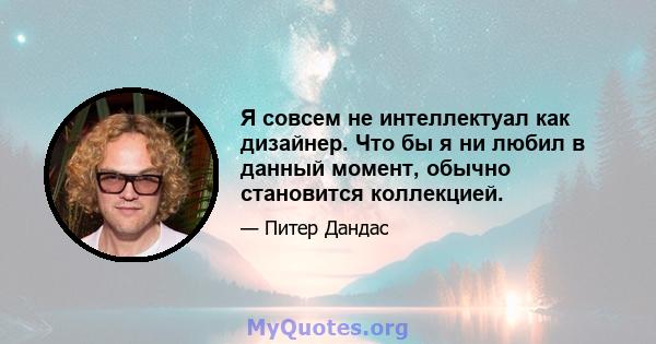 Я совсем не интеллектуал как дизайнер. Что бы я ни любил в данный момент, обычно становится коллекцией.