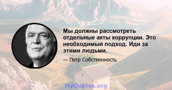 Мы должны рассмотреть отдельные акты коррупции. Это необходимый подход. Иди за этими людьми.