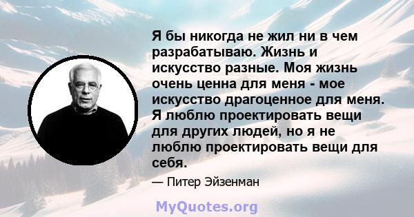 Я бы никогда не жил ни в чем разрабатываю. Жизнь и искусство разные. Моя жизнь очень ценна для меня - мое искусство драгоценное для меня. Я люблю проектировать вещи для других людей, но я не люблю проектировать вещи для 