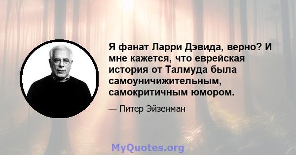 Я фанат Ларри Дэвида, верно? И мне кажется, что еврейская история от Талмуда была самоуничижительным, самокритичным юмором.