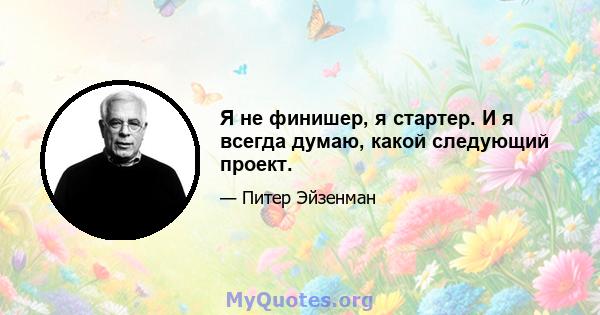 Я не финишер, я стартер. И я всегда думаю, какой следующий проект.