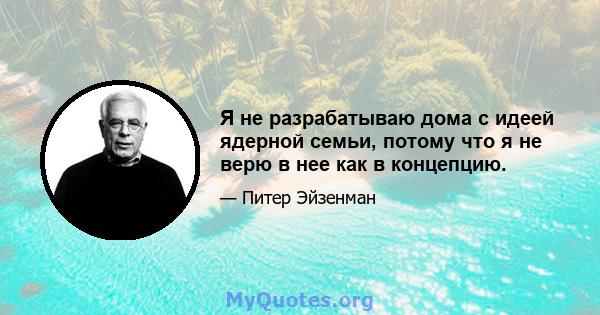 Я не разрабатываю дома с идеей ядерной семьи, потому что я не верю в нее как в концепцию.