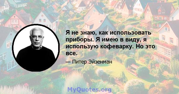 Я не знаю, как использовать приборы. Я имею в виду, я использую кофеварку. Но это все.