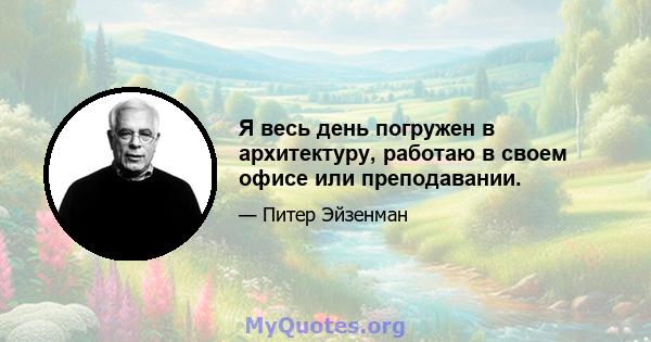 Я весь день погружен в архитектуру, работаю в своем офисе или преподавании.