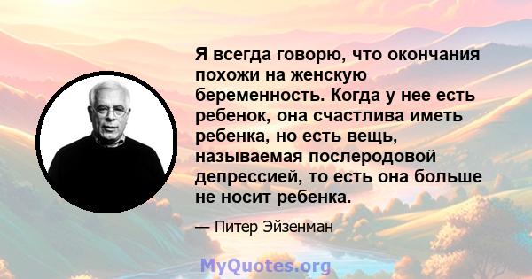 Я всегда говорю, что окончания похожи на женскую беременность. Когда у нее есть ребенок, она счастлива иметь ребенка, но есть вещь, называемая послеродовой депрессией, то есть она больше не носит ребенка.