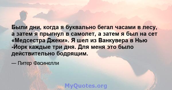 Были дни, когда я буквально бегал часами в лесу, а затем я прыгнул в самолет, а затем я был на сет «Медсестра Джеки». Я шел из Ванкувера в Нью -Йорк каждые три дня. Для меня это было действительно бодрящим.