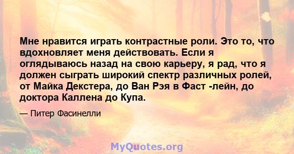 Мне нравится играть контрастные роли. Это то, что вдохновляет меня действовать. Если я оглядываюсь назад на свою карьеру, я рад, что я должен сыграть широкий спектр различных ролей, от Майка Декстера, до Ван Рэя в Фаст