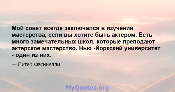 Мой совет всегда заключался в изучении мастерства, если вы хотите быть актером. Есть много замечательных школ, которые преподают актерское мастерство. Нью -Йоркский университет - один из них.