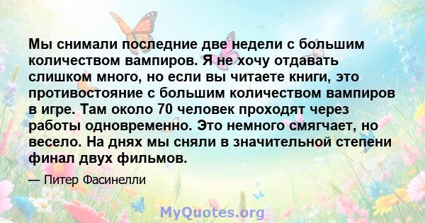 Мы снимали последние две недели с большим количеством вампиров. Я не хочу отдавать слишком много, но если вы читаете книги, это противостояние с большим количеством вампиров в игре. Там около 70 человек проходят через