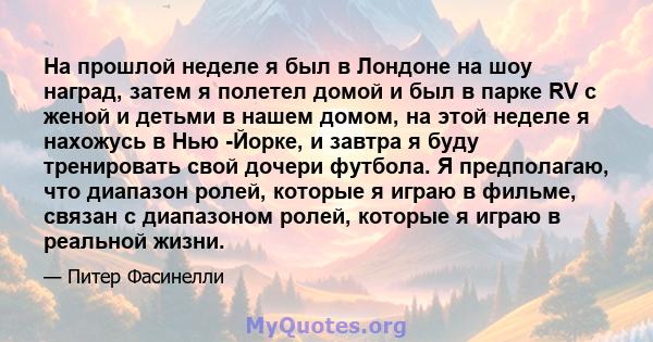 На прошлой неделе я был в Лондоне на шоу наград, затем я полетел домой и был в парке RV с женой и детьми в нашем домом, на этой неделе я нахожусь в Нью -Йорке, и завтра я буду тренировать свой дочери футбола. Я