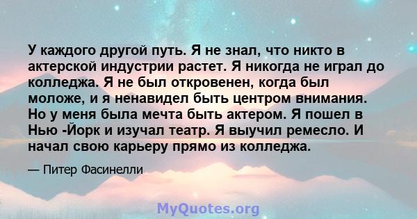 У каждого другой путь. Я не знал, что никто в актерской индустрии растет. Я никогда не играл до колледжа. Я не был откровенен, когда был моложе, и я ненавидел быть центром внимания. Но у меня была мечта быть актером. Я