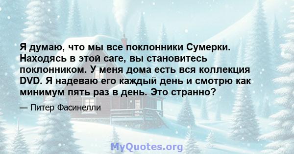 Я думаю, что мы все поклонники Сумерки. Находясь в этой саге, вы становитесь поклонником. У меня дома есть вся коллекция DVD. Я надеваю его каждый день и смотрю как минимум пять раз в день. Это странно?