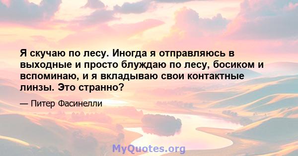 Я скучаю по лесу. Иногда я отправляюсь в выходные и просто блуждаю по лесу, босиком и вспоминаю, и я вкладываю свои контактные линзы. Это странно?