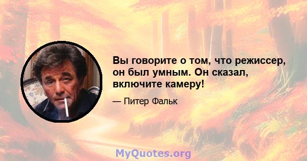 Вы говорите о том, что режиссер, он был умным. Он сказал, включите камеру!