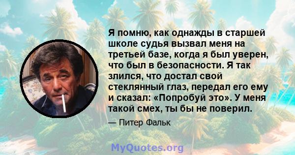 Я помню, как однажды в старшей школе судья вызвал меня на третьей базе, когда я был уверен, что был в безопасности. Я так злился, что достал свой стеклянный глаз, передал его ему и сказал: «Попробуй это». У меня такой