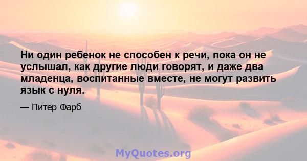 Ни один ребенок не способен к речи, пока он не услышал, как другие люди говорят, и даже два младенца, воспитанные вместе, не могут развить язык с нуля.