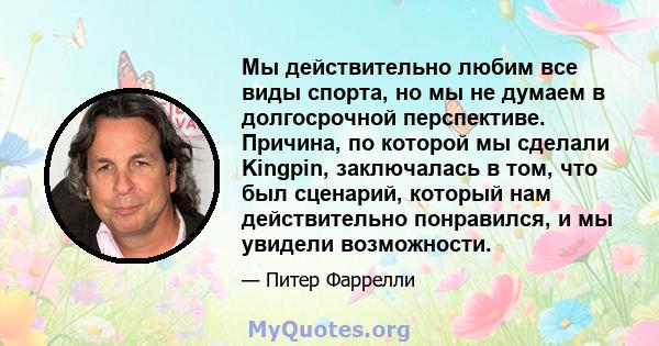 Мы действительно любим все виды спорта, но мы не думаем в долгосрочной перспективе. Причина, по которой мы сделали Kingpin, заключалась в том, что был сценарий, который нам действительно понравился, и мы увидели