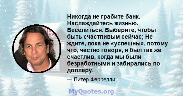 Никогда не грабите банк. Наслаждайтесь жизнью. Веселиться. Выберите, чтобы быть счастливым сейчас; Не ждите, пока не «успешны», потому что, честно говоря, я был так же счастлив, когда мы были безработными и забирались