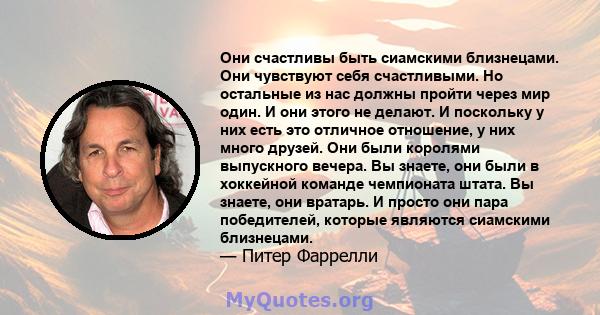 Они счастливы быть сиамскими близнецами. Они чувствуют себя счастливыми. Но остальные из нас должны пройти через мир один. И они этого не делают. И поскольку у них есть это отличное отношение, у них много друзей. Они