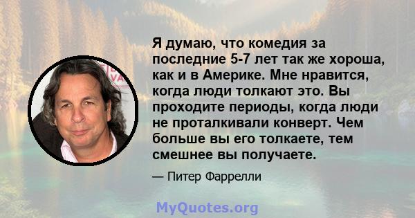 Я думаю, что комедия за последние 5-7 лет так же хороша, как и в Америке. Мне нравится, когда люди толкают это. Вы проходите периоды, когда люди не проталкивали конверт. Чем больше вы его толкаете, тем смешнее вы