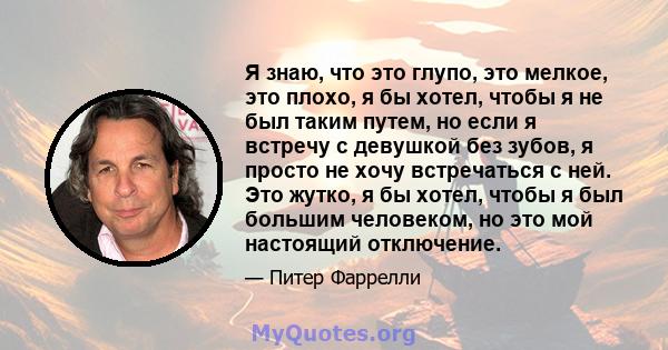 Я знаю, что это глупо, это мелкое, это плохо, я бы хотел, чтобы я не был таким путем, но если я встречу с девушкой без зубов, я просто не хочу встречаться с ней. Это жутко, я бы хотел, чтобы я был большим человеком, но