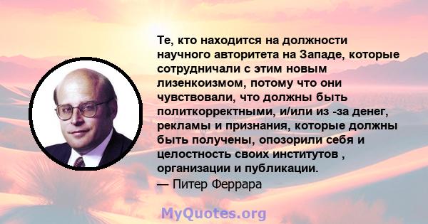 Те, кто находится на должности научного авторитета на Западе, которые сотрудничали с этим новым лизенкоизмом, потому что они чувствовали, что должны быть политкорректными, и/или из -за денег, рекламы и признания,