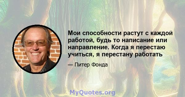 Мои способности растут с каждой работой, будь то написание или направление. Когда я перестаю учиться, я перестану работать